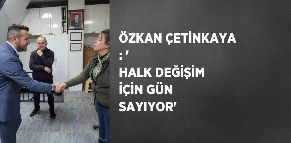 ÖZKAN ÇETİNKAYA : ' HALK DEĞİŞİM İÇİN GÜN SAYIYOR'