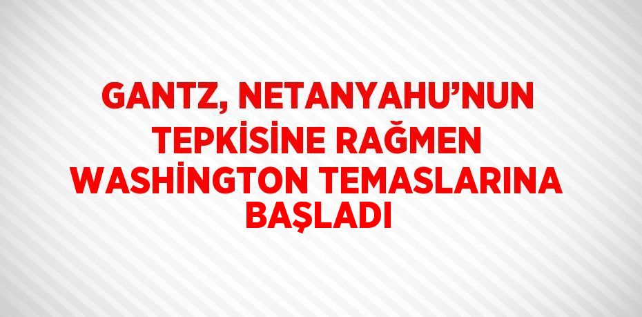 GANTZ, NETANYAHU’NUN TEPKİSİNE RAĞMEN WASHİNGTON TEMASLARINA BAŞLADI