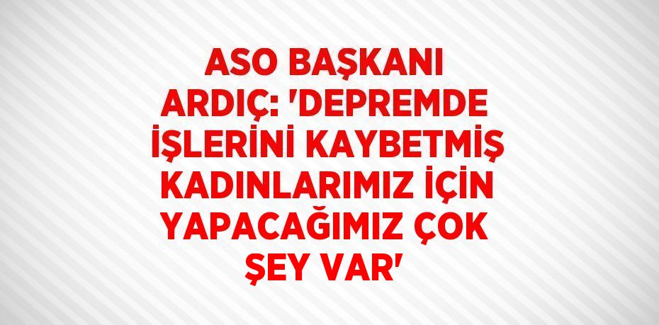 ASO BAŞKANI ARDIÇ: 'DEPREMDE İŞLERİNİ KAYBETMİŞ KADINLARIMIZ İÇİN YAPACAĞIMIZ ÇOK ŞEY VAR'