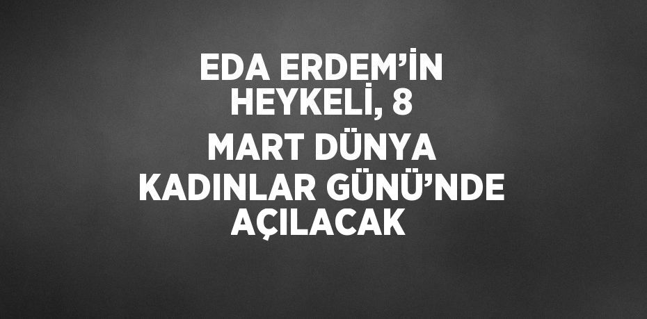 EDA ERDEM’İN HEYKELİ, 8 MART DÜNYA KADINLAR GÜNÜ’NDE AÇILACAK