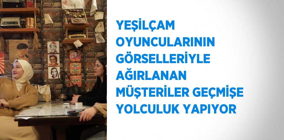 YEŞİLÇAM OYUNCULARININ GÖRSELLERİYLE AĞIRLANAN MÜŞTERİLER GEÇMİŞE YOLCULUK YAPIYOR