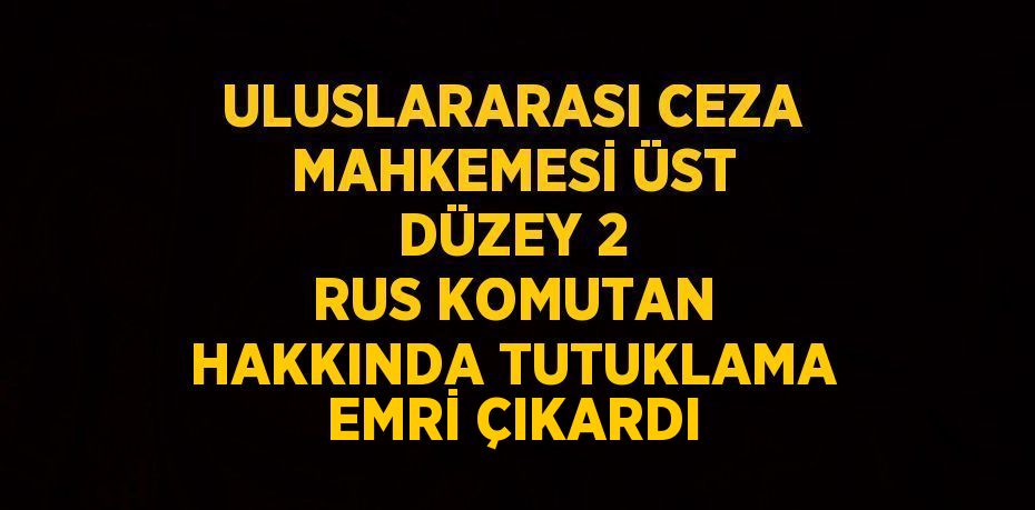 ULUSLARARASI CEZA MAHKEMESİ ÜST DÜZEY 2 RUS KOMUTAN HAKKINDA TUTUKLAMA EMRİ ÇIKARDI