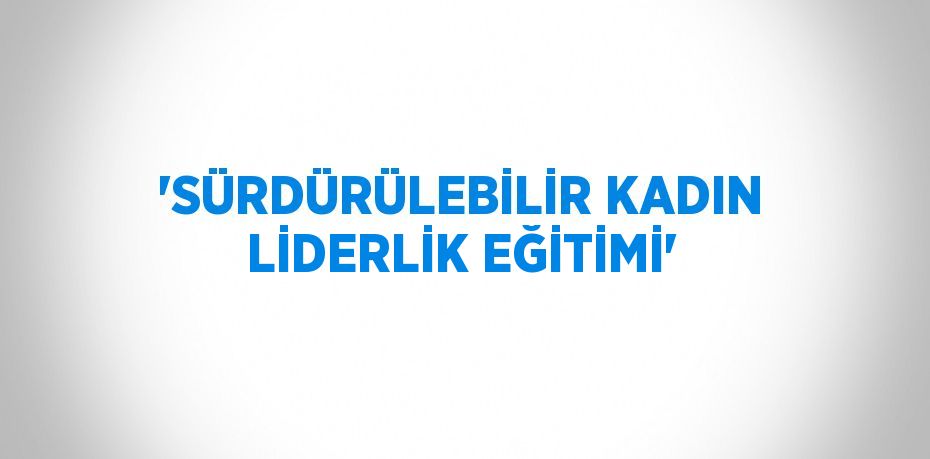 'SÜRDÜRÜLEBİLİR KADIN LİDERLİK EĞİTİMİ'