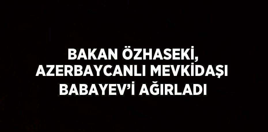 BAKAN ÖZHASEKİ, AZERBAYCANLI MEVKİDAŞI BABAYEV’İ AĞIRLADI