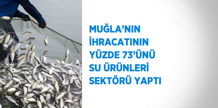 MUĞLA’NIN İHRACATININ YÜZDE 73’ÜNÜ SU ÜRÜNLERİ SEKTÖRÜ YAPTI