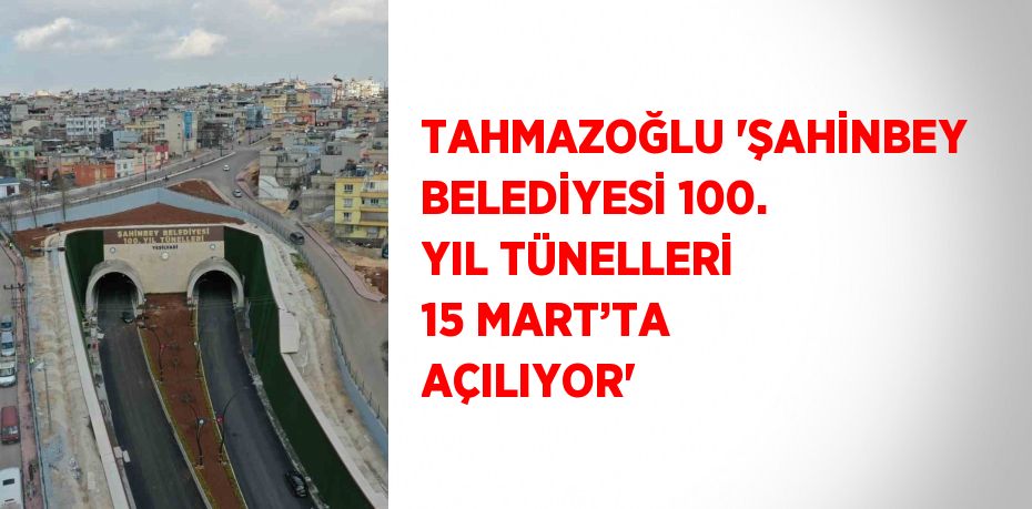 TAHMAZOĞLU 'ŞAHİNBEY BELEDİYESİ 100. YIL TÜNELLERİ 15 MART’TA AÇILIYOR'