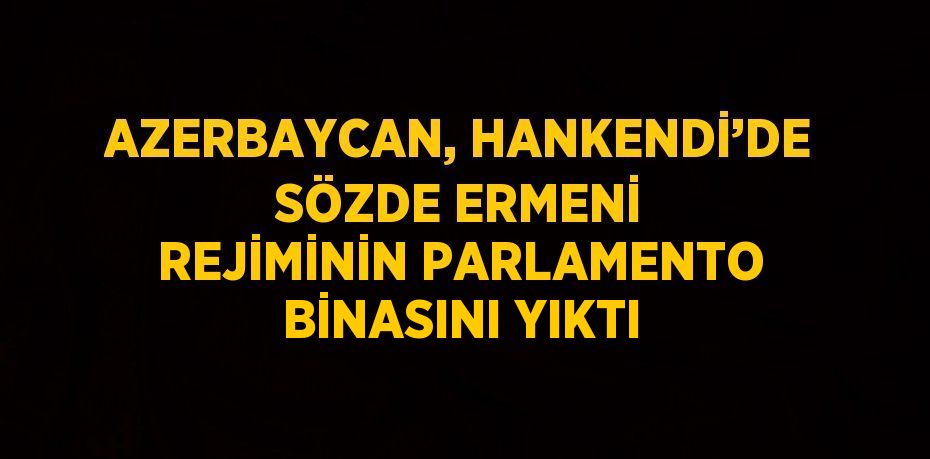 AZERBAYCAN, HANKENDİ’DE SÖZDE ERMENİ REJİMİNİN PARLAMENTO BİNASINI YIKTI