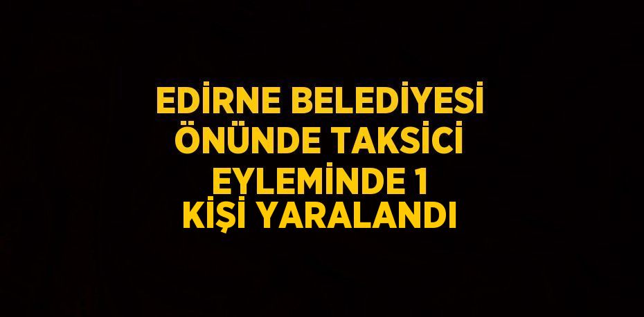 EDİRNE BELEDİYESİ ÖNÜNDE TAKSİCİ EYLEMİNDE 1 KİŞİ YARALANDI