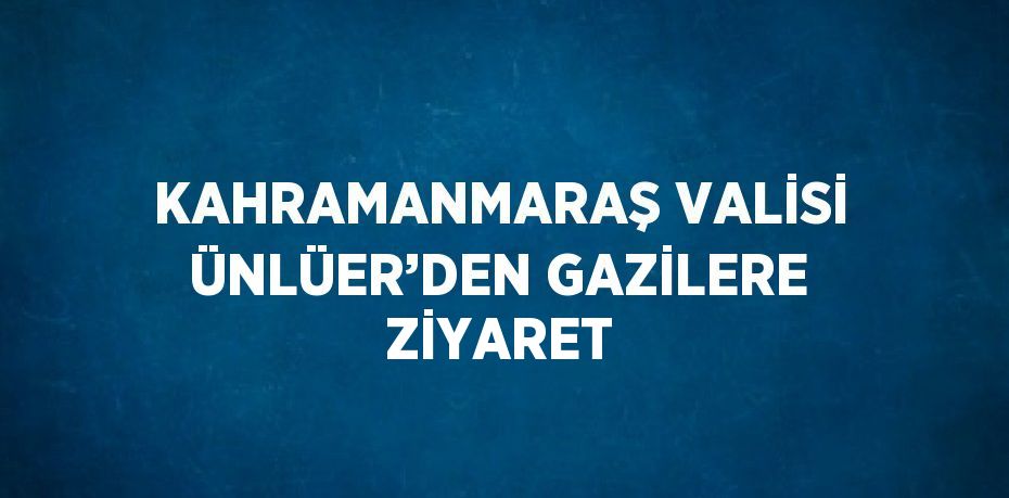 KAHRAMANMARAŞ VALİSİ ÜNLÜER’DEN GAZİLERE ZİYARET