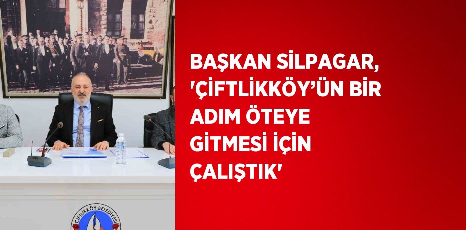 BAŞKAN SİLPAGAR, 'ÇİFTLİKKÖY’ÜN BİR ADIM ÖTEYE GİTMESİ İÇİN ÇALIŞTIK'