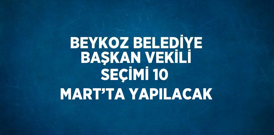 BEYKOZ BELEDİYE BAŞKAN VEKİLİ SEÇİMİ 10 MART’TA YAPILACAK