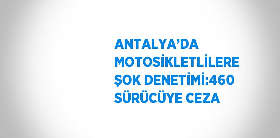 ANTALYA’DA MOTOSİKLETLİLERE ŞOK DENETİMİ:460 SÜRÜCÜYE CEZA