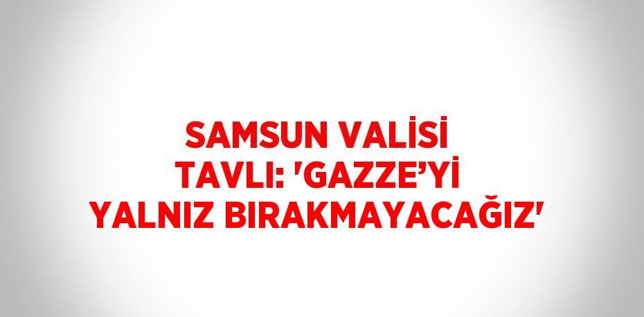 SAMSUN VALİSİ TAVLI: 'GAZZE’Yİ YALNIZ BIRAKMAYACAĞIZ'