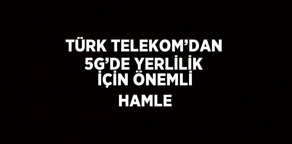 TÜRK TELEKOM’DAN 5G’DE YERLİLİK İÇİN ÖNEMLİ HAMLE