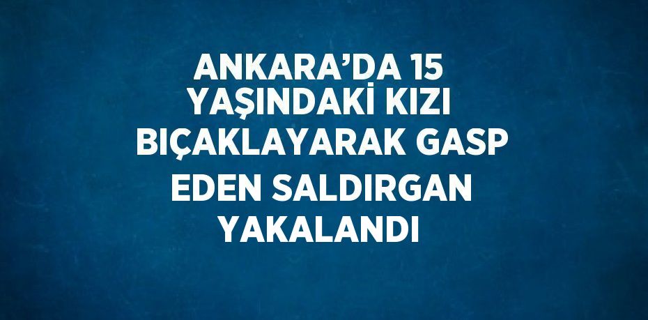ANKARA’DA 15 YAŞINDAKİ KIZI BIÇAKLAYARAK GASP EDEN SALDIRGAN YAKALANDI