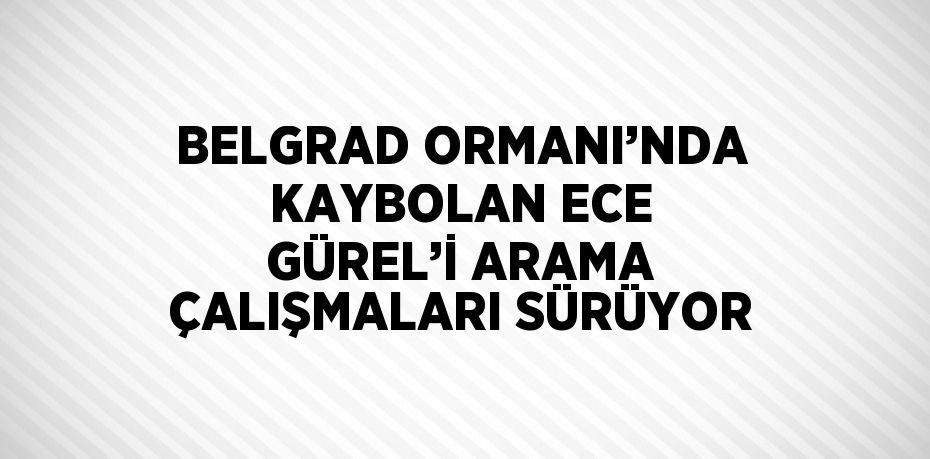 BELGRAD ORMANI’NDA KAYBOLAN ECE GÜREL’İ ARAMA ÇALIŞMALARI SÜRÜYOR