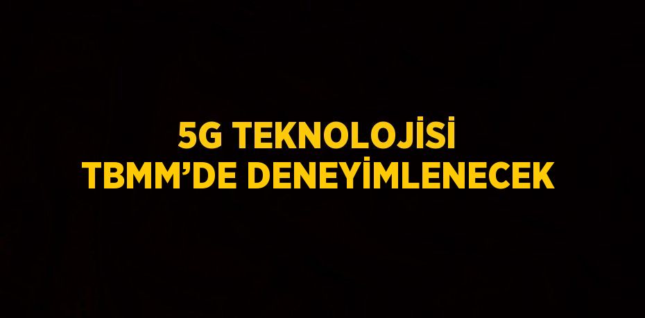 5G TEKNOLOJİSİ TBMM’DE DENEYİMLENECEK