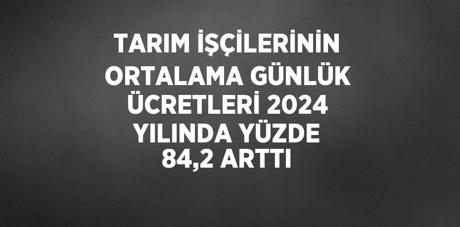 TARIM İŞÇİLERİNİN ORTALAMA GÜNLÜK ÜCRETLERİ 2024 YILINDA YÜZDE 84,2 ARTTI