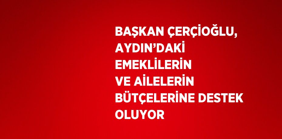 BAŞKAN ÇERÇİOĞLU, AYDIN’DAKİ EMEKLİLERİN VE AİLELERİN BÜTÇELERİNE DESTEK OLUYOR