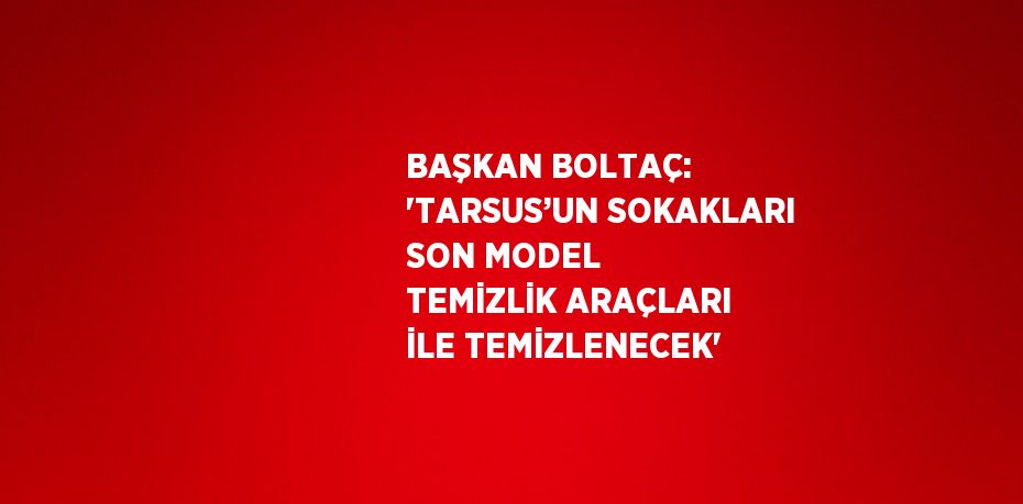 BAŞKAN BOLTAÇ: 'TARSUS’UN SOKAKLARI SON MODEL TEMİZLİK ARAÇLARI İLE TEMİZLENECEK'