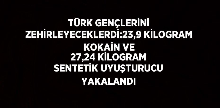 TÜRK GENÇLERİNİ ZEHİRLEYECEKLERDİ:23,9 KİLOGRAM KOKAİN VE 27,24 KİLOGRAM SENTETİK UYUŞTURUCU YAKALANDI