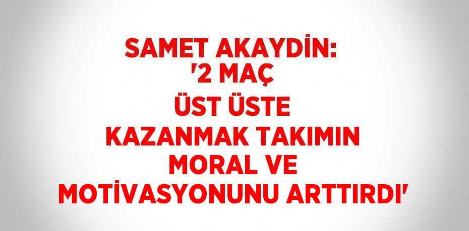 SAMET AKAYDİN: '2 MAÇ ÜST ÜSTE KAZANMAK TAKIMIN MORAL VE MOTİVASYONUNU ARTTIRDI'