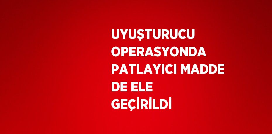 UYUŞTURUCU OPERASYONDA PATLAYICI MADDE DE ELE GEÇİRİLDİ