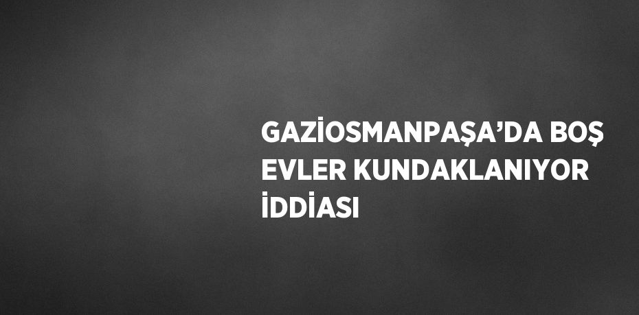 GAZİOSMANPAŞA’DA BOŞ EVLER KUNDAKLANIYOR İDDİASI