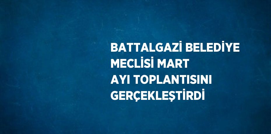 BATTALGAZİ BELEDİYE MECLİSİ MART AYI TOPLANTISINI GERÇEKLEŞTİRDİ