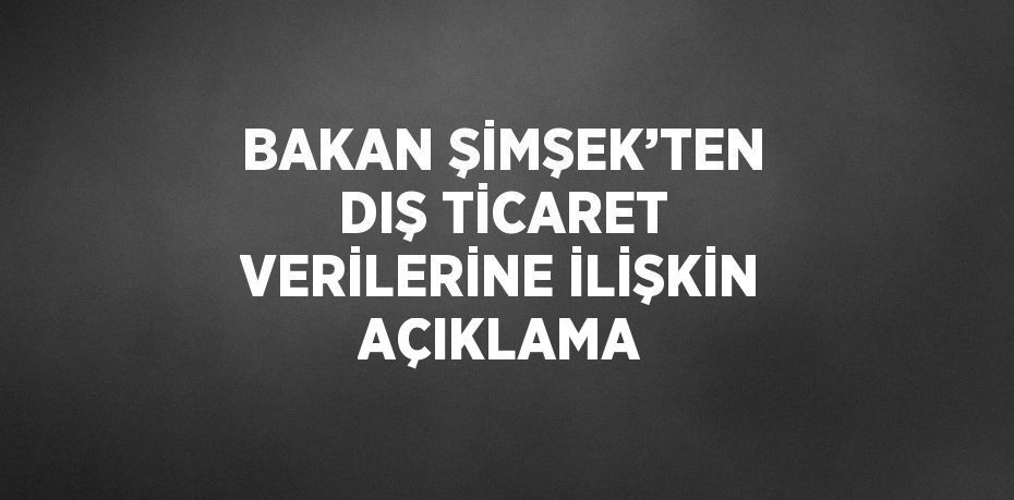 BAKAN ŞİMŞEK’TEN DIŞ TİCARET VERİLERİNE İLİŞKİN AÇIKLAMA