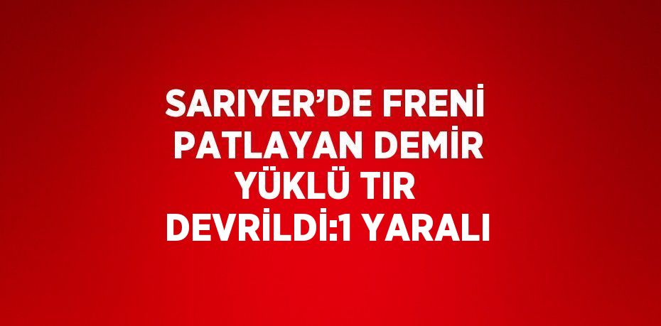 SARIYER’DE FRENİ PATLAYAN DEMİR YÜKLÜ TIR DEVRİLDİ:1 YARALI