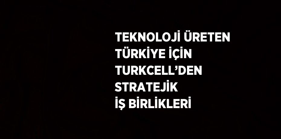 TEKNOLOJİ ÜRETEN TÜRKİYE İÇİN TURKCELL’DEN STRATEJİK İŞ BİRLİKLERİ