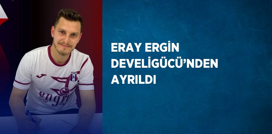 ERAY ERGİN DEVELİGÜCÜ’NDEN AYRILDI