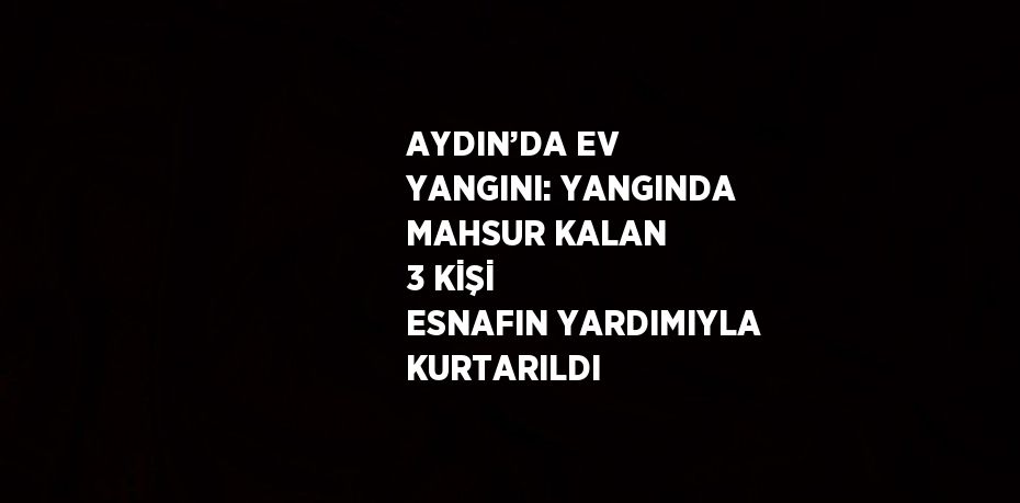 AYDIN’DA EV YANGINI: YANGINDA MAHSUR KALAN 3 KİŞİ ESNAFIN YARDIMIYLA KURTARILDI