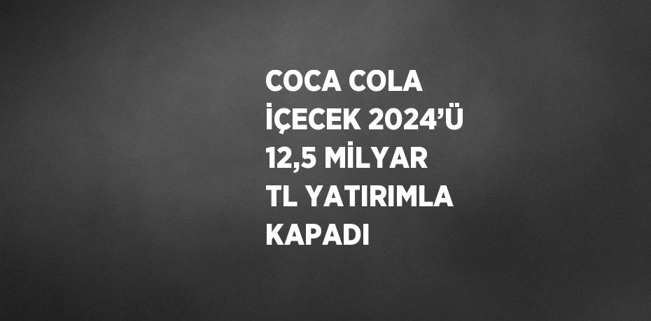 COCA COLA İÇECEK 2024’Ü 12,5 MİLYAR TL YATIRIMLA KAPADI