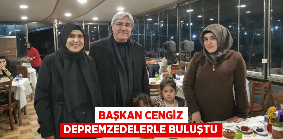 BAŞKAN CENGİZ DEPREMZEDELERLE BULUŞTU