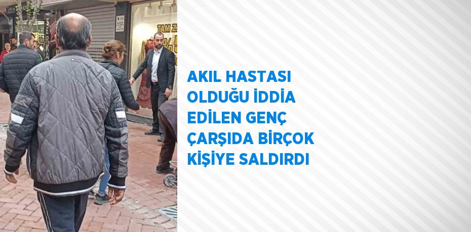 AKIL HASTASI OLDUĞU İDDİA EDİLEN GENÇ ÇARŞIDA BİRÇOK KİŞİYE SALDIRDI