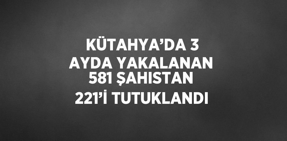 KÜTAHYA’DA 3 AYDA YAKALANAN 581 ŞAHISTAN 221’İ TUTUKLANDI