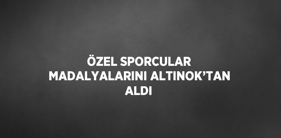 ÖZEL SPORCULAR MADALYALARINI ALTINOK’TAN ALDI