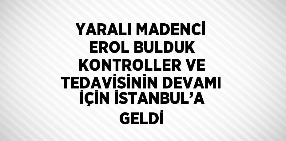 YARALI MADENCİ EROL BULDUK KONTROLLER VE TEDAVİSİNİN DEVAMI İÇİN İSTANBUL’A GELDİ