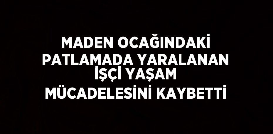 MADEN OCAĞINDAKİ PATLAMADA YARALANAN İŞÇİ YAŞAM MÜCADELESİNİ KAYBETTİ