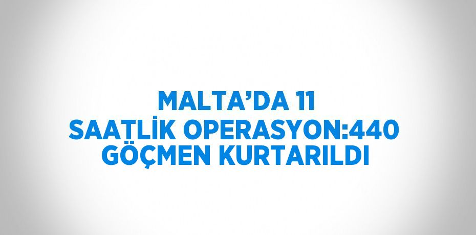 MALTA’DA 11 SAATLİK OPERASYON:440 GÖÇMEN KURTARILDI