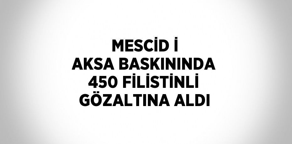 MESCİD İ AKSA BASKININDA 450 FİLİSTİNLİ GÖZALTINA ALDI