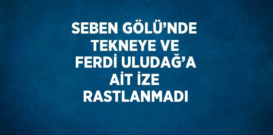 SEBEN GÖLÜ’NDE TEKNEYE VE FERDİ ULUDAĞ’A AİT İZE RASTLANMADI