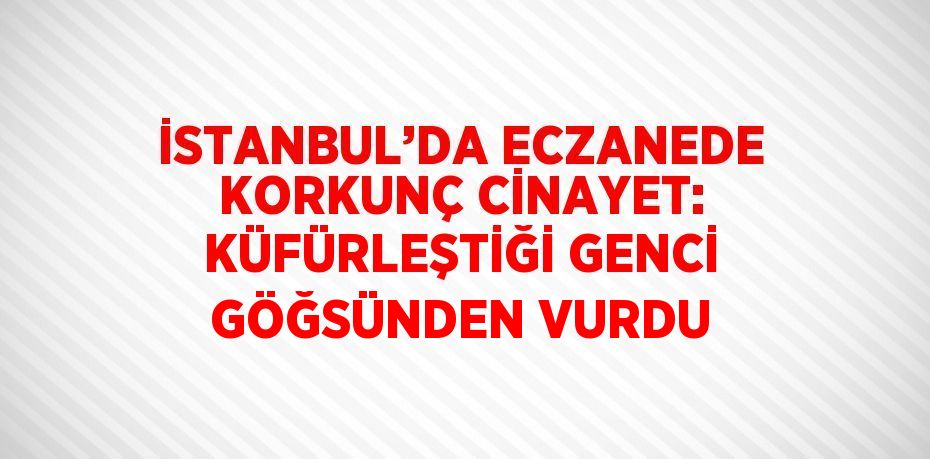 İSTANBUL’DA ECZANEDE KORKUNÇ CİNAYET: KÜFÜRLEŞTİĞİ GENCİ GÖĞSÜNDEN VURDU