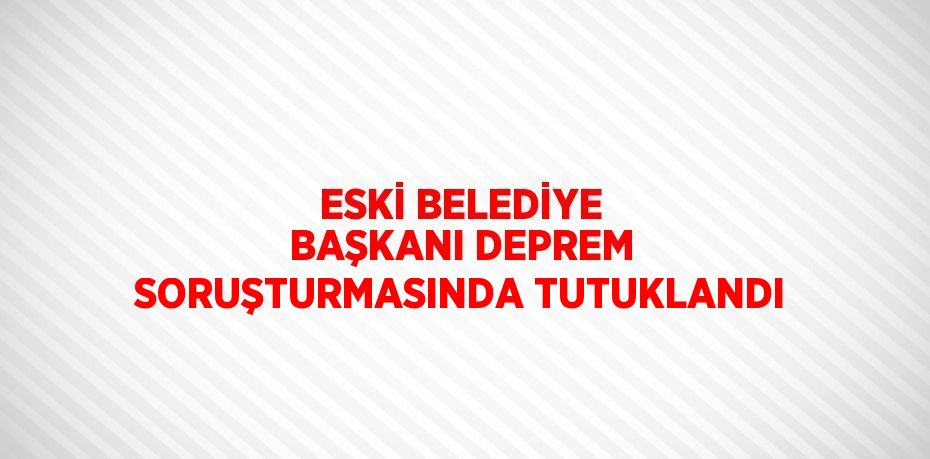 ESKİ BELEDİYE BAŞKANI DEPREM SORUŞTURMASINDA TUTUKLANDI