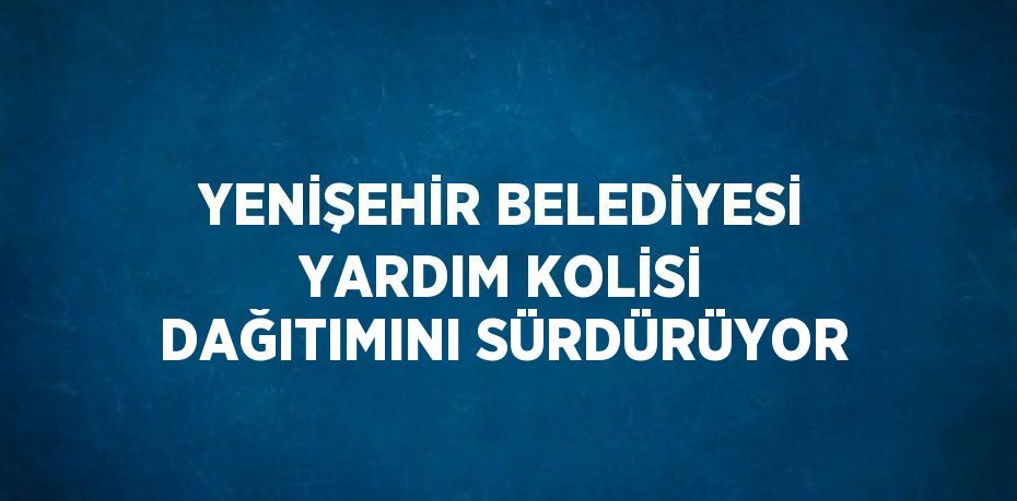 YENİŞEHİR BELEDİYESİ YARDIM KOLİSİ DAĞITIMINI SÜRDÜRÜYOR