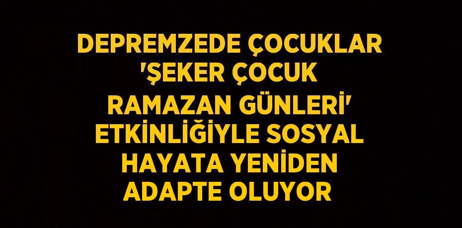 DEPREMZEDE ÇOCUKLAR 'ŞEKER ÇOCUK RAMAZAN GÜNLERİ' ETKİNLİĞİYLE SOSYAL HAYATA YENİDEN ADAPTE OLUYOR