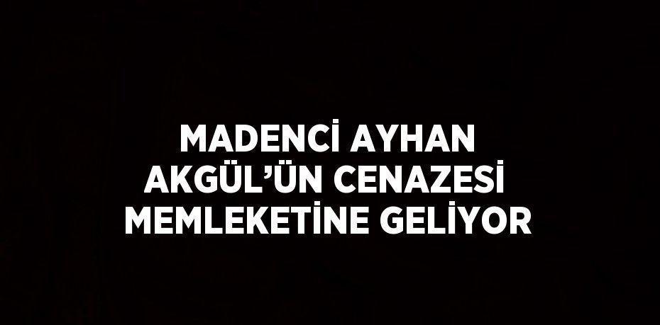 MADENCİ AYHAN AKGÜL’ÜN CENAZESİ MEMLEKETİNE GELİYOR