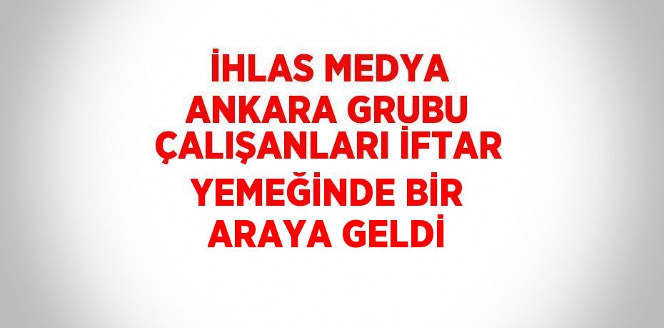 İHLAS MEDYA ANKARA GRUBU ÇALIŞANLARI İFTAR YEMEĞİNDE BİR ARAYA GELDİ